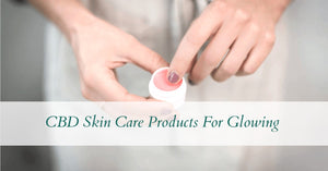 CBD Skin Care Products For Glowing, Youthful Skin